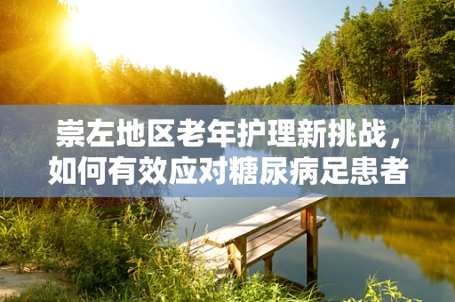 崇左地区老年护理新挑战，如何有效应对糖尿病足患者护理难题？