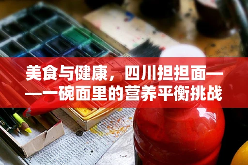 美食与健康，四川担担面——一碗面里的营养平衡挑战？