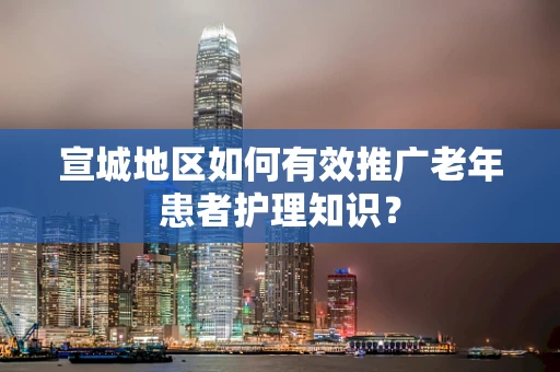 宣城地区如何有效推广老年患者护理知识？