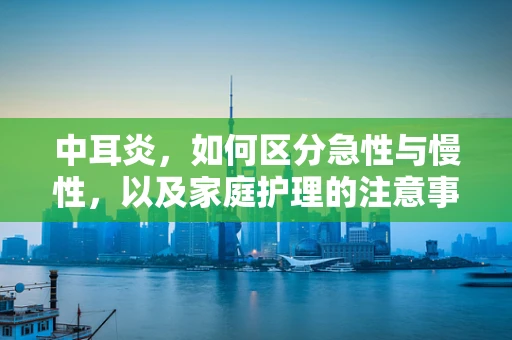 中耳炎，如何区分急性与慢性，以及家庭护理的注意事项？