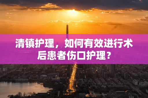 清镇护理，如何有效进行术后患者伤口护理？