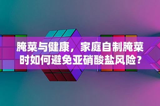 腌菜与健康，家庭自制腌菜时如何避免亚硝酸盐风险？