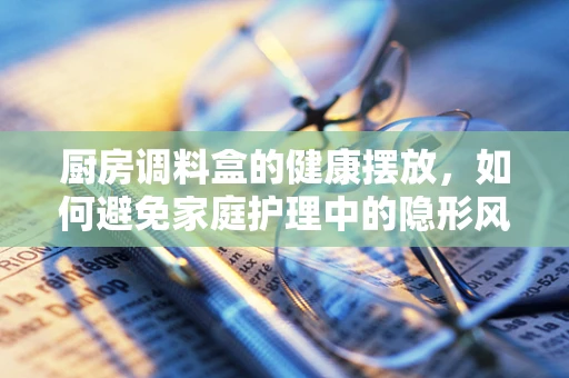 厨房调料盒的健康摆放，如何避免家庭护理中的隐形风险？