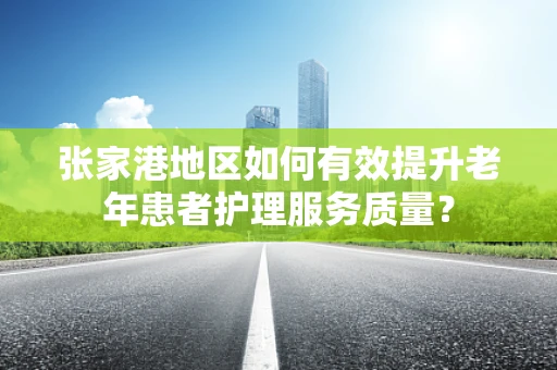 张家港地区如何有效提升老年患者护理服务质量？