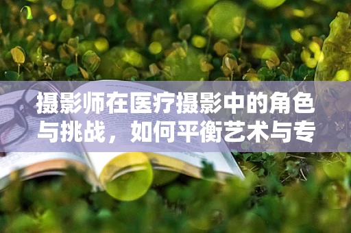 摄影师在医疗摄影中的角色与挑战，如何平衡艺术与专业？