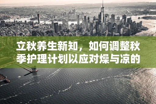 立秋养生新知，如何调整秋季护理计划以应对燥与凉的双重挑战？