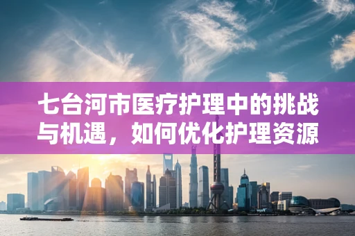 七台河市医疗护理中的挑战与机遇，如何优化护理资源？
