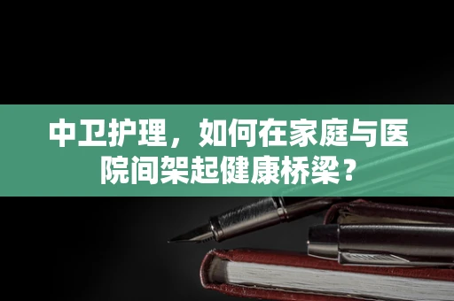 中卫护理，如何在家庭与医院间架起健康桥梁？