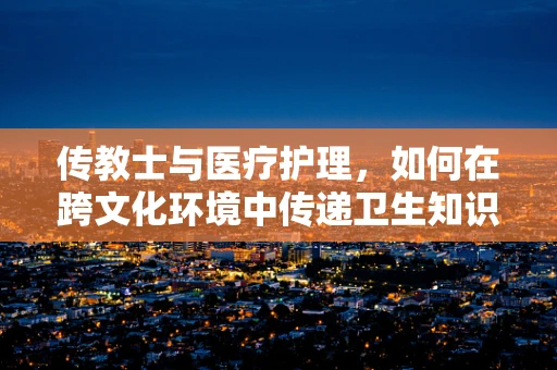 传教士与医疗护理，如何在跨文化环境中传递卫生知识？