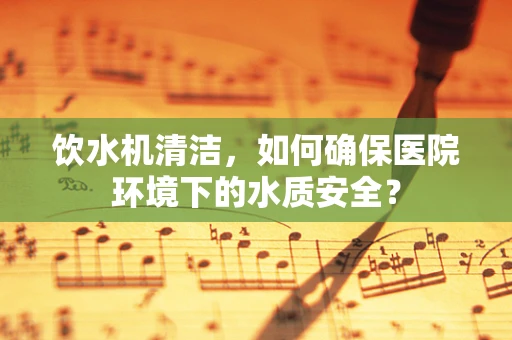 饮水机清洁，如何确保医院环境下的水质安全？