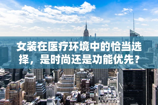 女装在医疗环境中的恰当选择，是时尚还是功能优先？