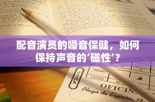 配音演员的嗓音保健，如何保持声音的‘磁性’？