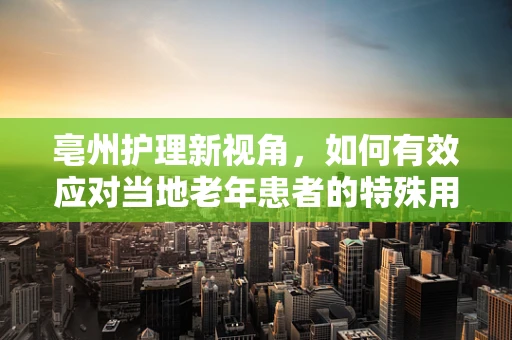 亳州护理新视角，如何有效应对当地老年患者的特殊用药需求？