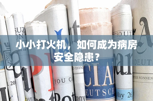 小小打火机，如何成为病房安全隐患？
