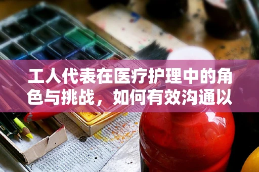 工人代表在医疗护理中的角色与挑战，如何有效沟通以促进患者康复？
