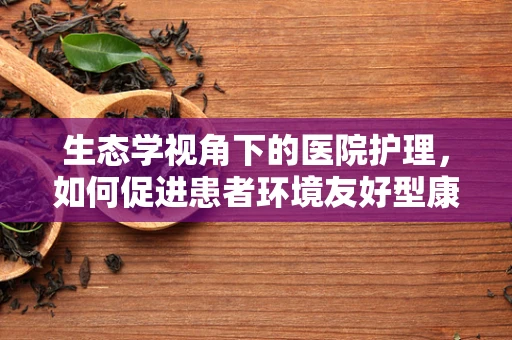 生态学视角下的医院护理，如何促进患者环境友好型康复？