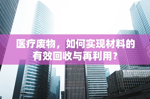医疗废物，如何实现材料的有效回收与再利用？