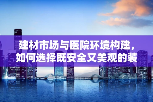 建材市场与医院环境构建，如何选择既安全又美观的装修材料？