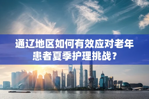 通辽地区如何有效应对老年患者夏季护理挑战？
