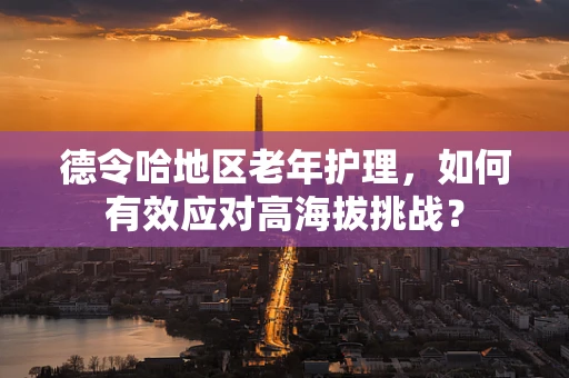 德令哈地区老年护理，如何有效应对高海拔挑战？