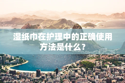 湿纸巾在护理中的正确使用方法是什么？