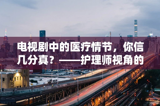 电视剧中的医疗情节，你信几分真？——护理师视角的剖析