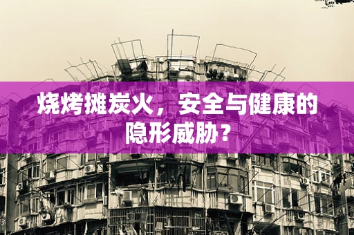 烧烤摊炭火，安全与健康的隐形威胁？