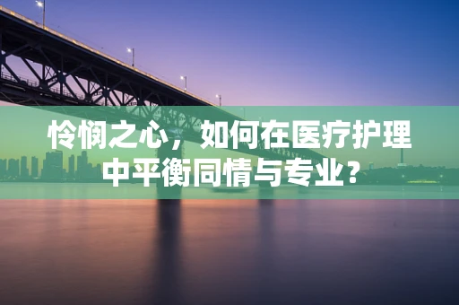 怜悯之心，如何在医疗护理中平衡同情与专业？