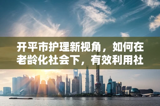 开平市护理新视角，如何在老龄化社会下，有效利用社区资源开展居家护理？