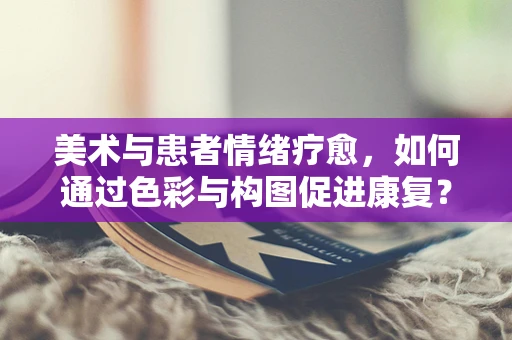 美术与患者情绪疗愈，如何通过色彩与构图促进康复？