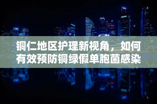 铜仁地区护理新视角，如何有效预防铜绿假单胞菌感染？