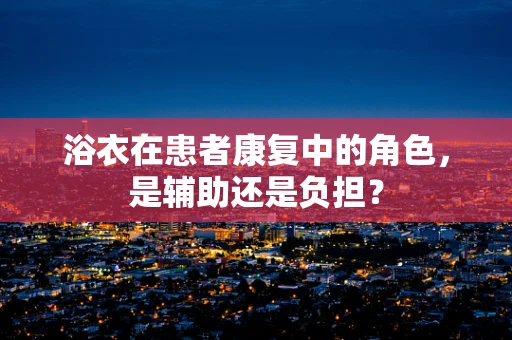 浴衣在患者康复中的角色，是辅助还是负担？