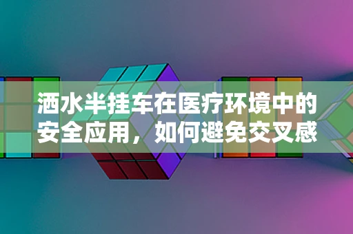 洒水半挂车在医疗环境中的安全应用，如何避免交叉感染？