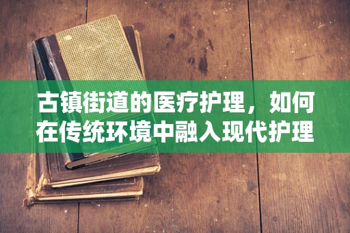 古镇街道的医疗护理，如何在传统环境中融入现代护理理念？