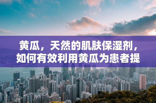 黄瓜，天然的肌肤保湿剂，如何有效利用黄瓜为患者提供舒缓护理？