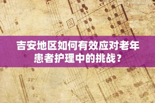 吉安地区如何有效应对老年患者护理中的挑战？