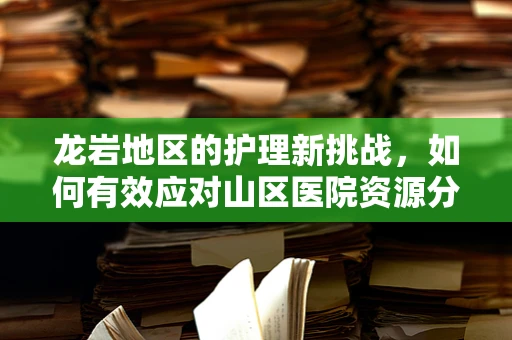 龙岩地区的护理新挑战，如何有效应对山区医院资源分配不均？