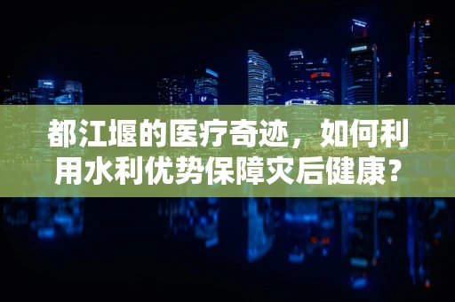 都江堰的医疗奇迹，如何利用水利优势保障灾后健康？