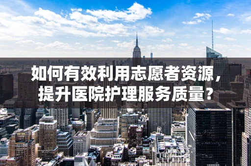 如何有效利用志愿者资源，提升医院护理服务质量？