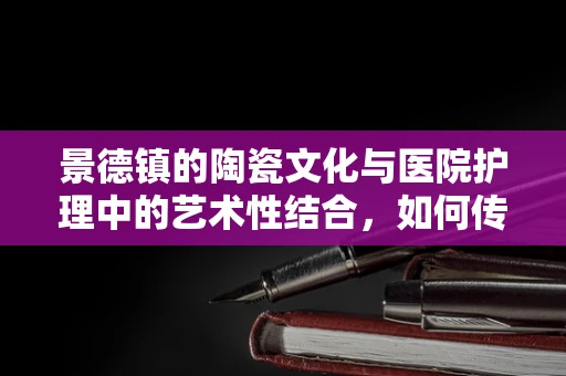 景德镇的陶瓷文化与医院护理中的艺术性结合，如何传承与创新？