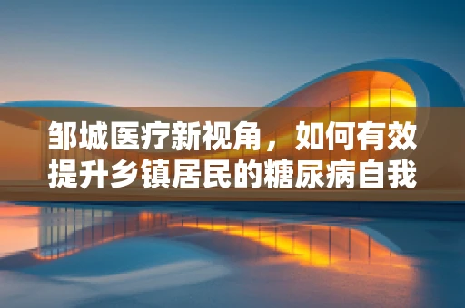 邹城医疗新视角，如何有效提升乡镇居民的糖尿病自我管理能力？