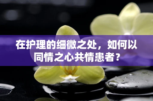 在护理的细微之处，如何以同情之心共情患者？