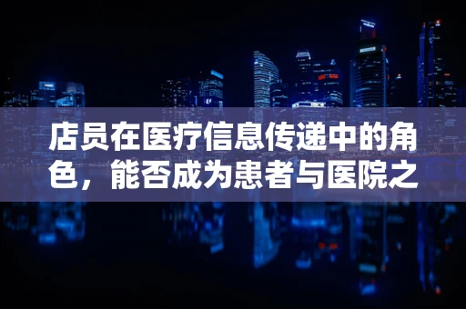 店员在医疗信息传递中的角色，能否成为患者与医院之间的有效桥梁？