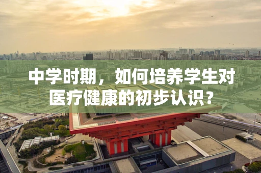 中学时期，如何培养学生对医疗健康的初步认识？