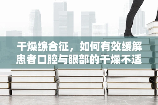 干燥综合征，如何有效缓解患者口腔与眼部的干燥不适？