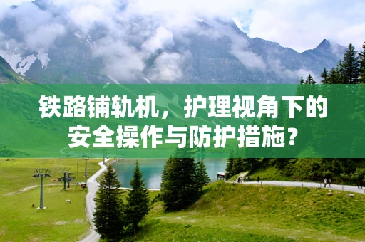 铁路铺轨机，护理视角下的安全操作与防护措施？