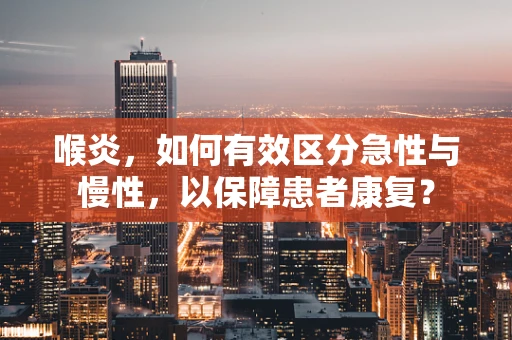 喉炎，如何有效区分急性与慢性，以保障患者康复？