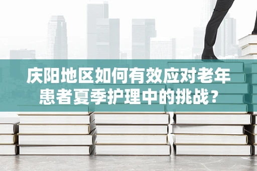 庆阳地区如何有效应对老年患者夏季护理中的挑战？