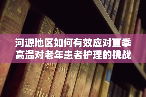 河源地区如何有效应对夏季高温对老年患者护理的挑战？