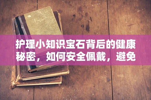护理小知识宝石背后的健康秘密，如何安全佩戴，避免宝石成为身体的负担？